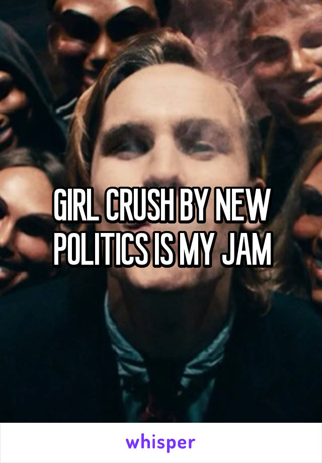GIRL CRUSH BY NEW POLITICS IS MY JAM