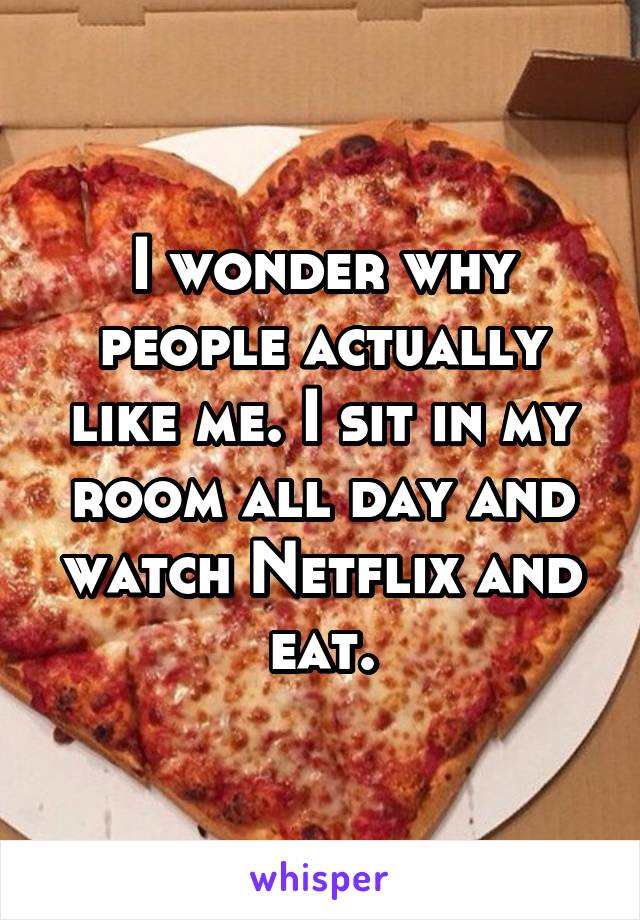 I wonder why people actually like me. I sit in my room all day and watch Netflix and eat.