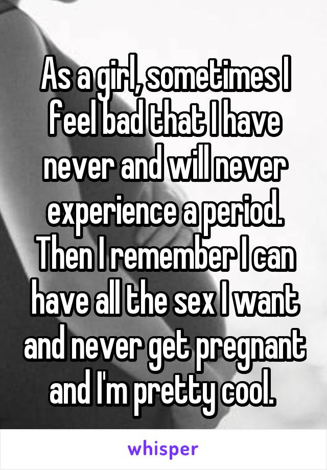 As a girl, sometimes I feel bad that I have never and will never experience a period. Then I remember I can have all the sex I want and never get pregnant and I'm pretty cool. 