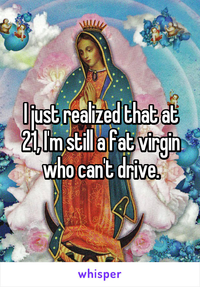 I just realized that at 21, I'm still a fat virgin who can't drive.