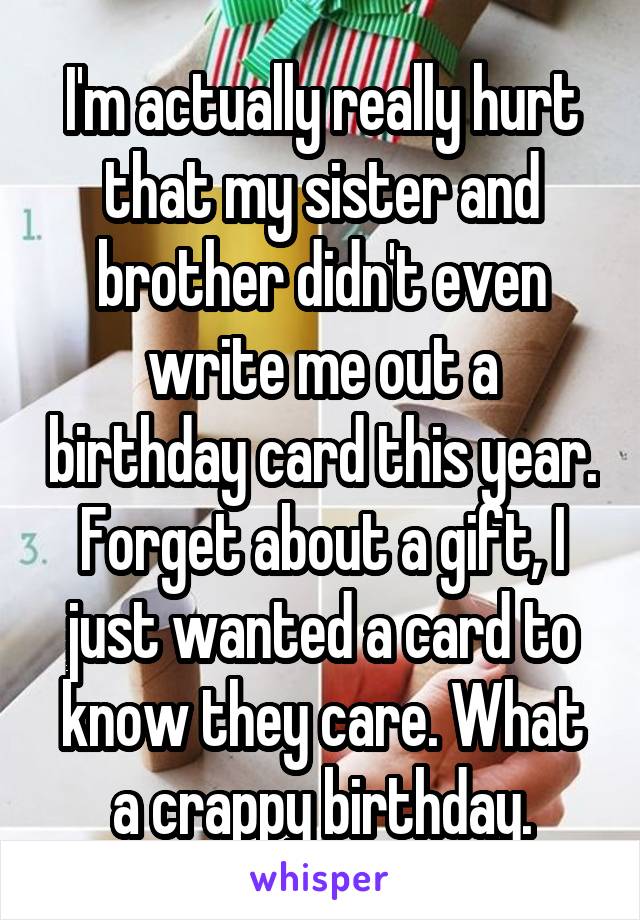 I'm actually really hurt that my sister and brother didn't even write me out a birthday card this year. Forget about a gift, I just wanted a card to know they care. What a crappy birthday.