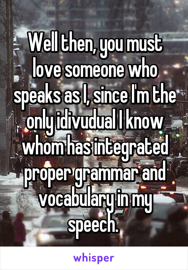 Well then, you must love someone who speaks as I, since I'm the only idivudual I know whom has integrated proper grammar and vocabulary in my speech. 