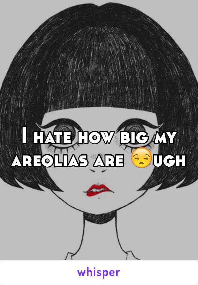 I hate how big my areolias are 😒ugh 