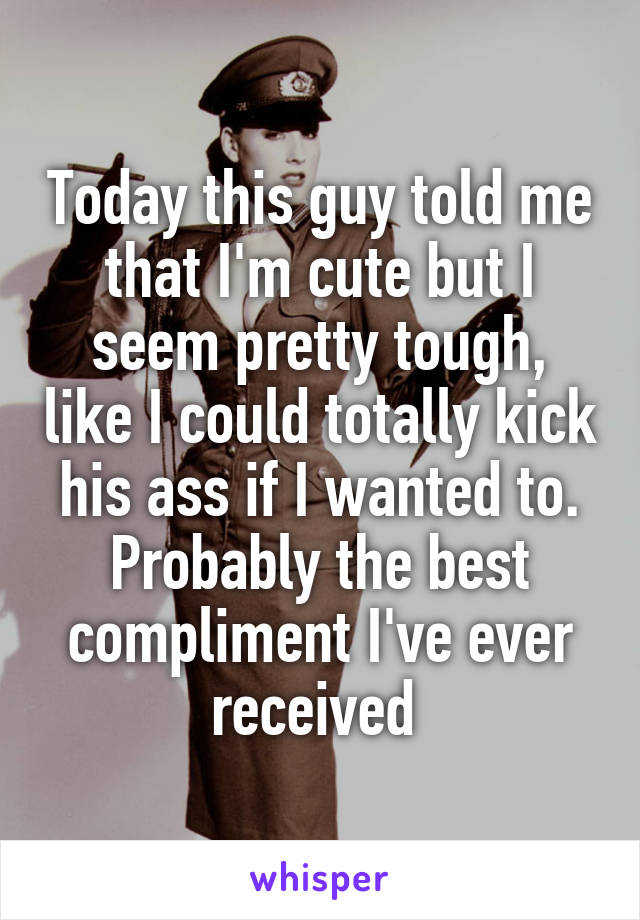 Today this guy told me that I'm cute but I seem pretty tough, like I could totally kick his ass if I wanted to. Probably the best compliment I've ever received 