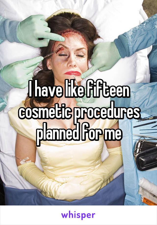 I have like fifteen cosmetic procedures planned for me