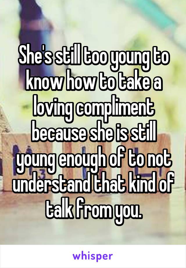 She's still too young to know how to take a loving compliment because she is still young enough of to not understand that kind of talk from you.