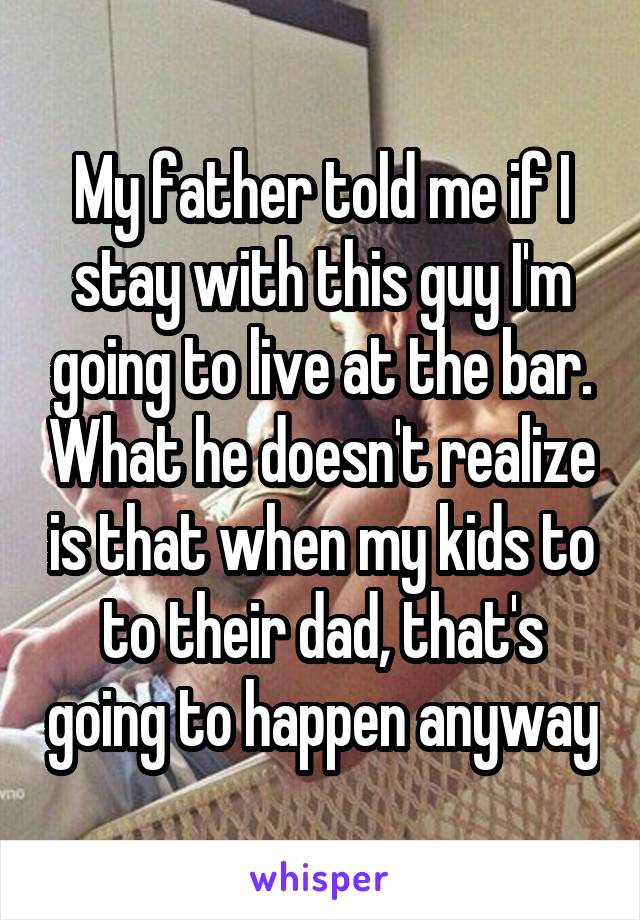 My father told me if I stay with this guy I'm going to live at the bar. What he doesn't realize is that when my kids to to their dad, that's going to happen anyway