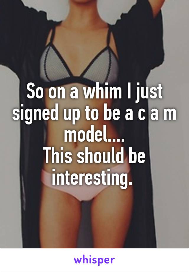 So on a whim I just signed up to be a c a m model....
This should be interesting. 