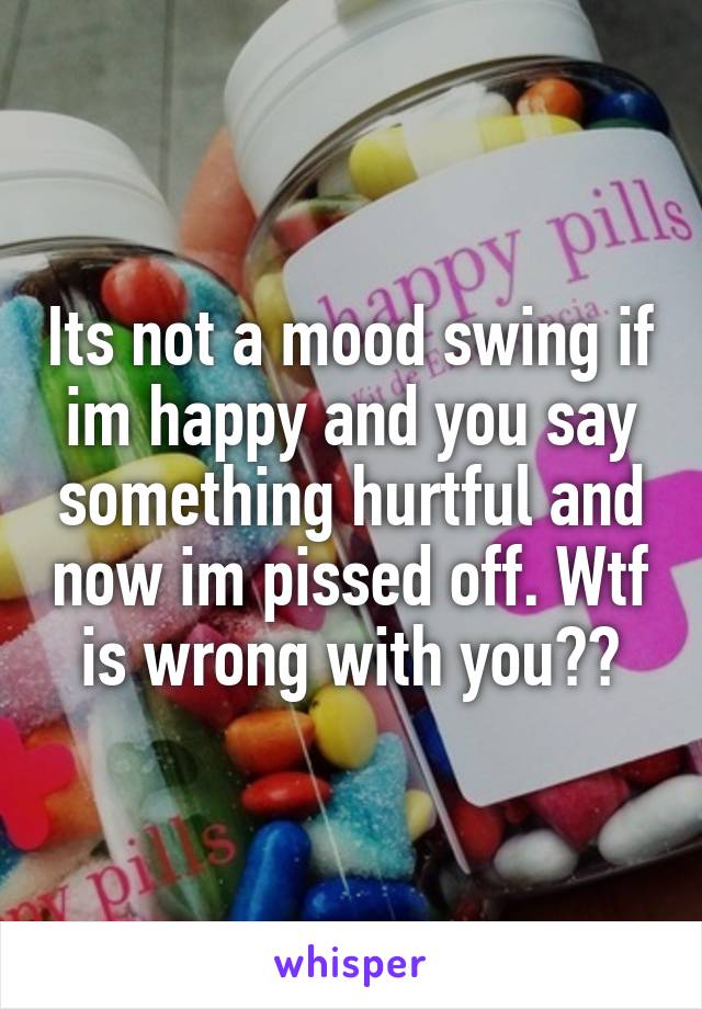 Its not a mood swing if im happy and you say something hurtful and now im pissed off. Wtf is wrong with you??