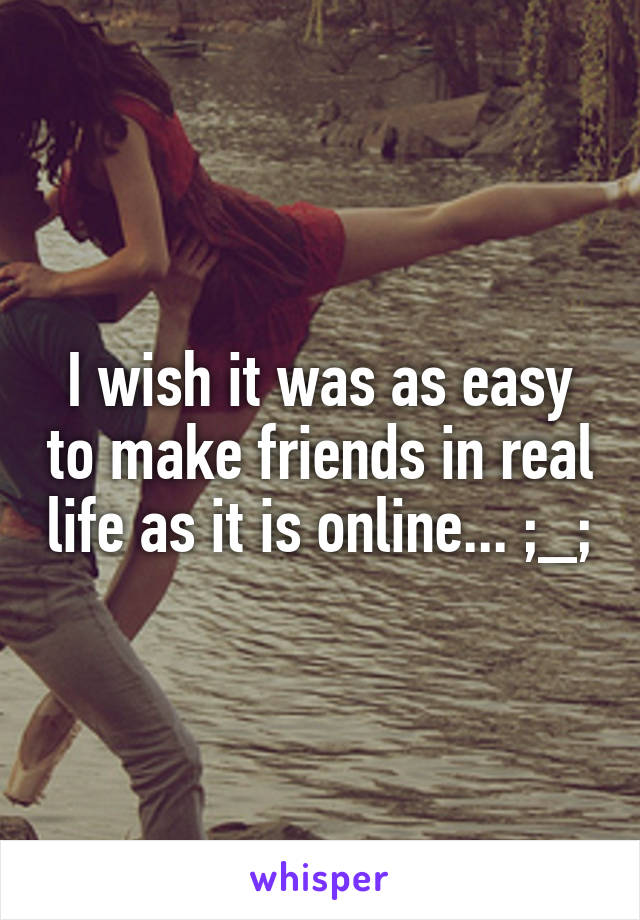 I wish it was as easy to make friends in real life as it is online... ;_;