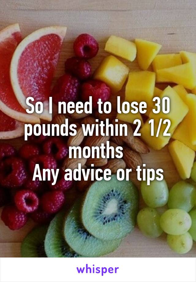 So I need to lose 30 pounds within 2 1/2 months 
Any advice or tips
