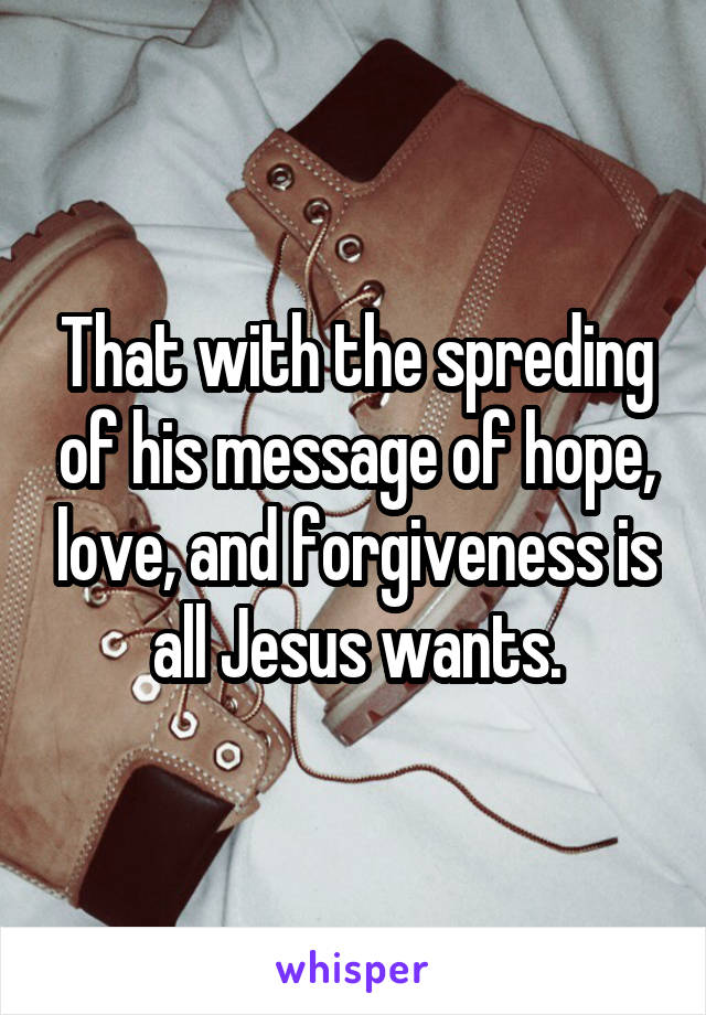 That with the spreding of his message of hope, love, and forgiveness is all Jesus wants.