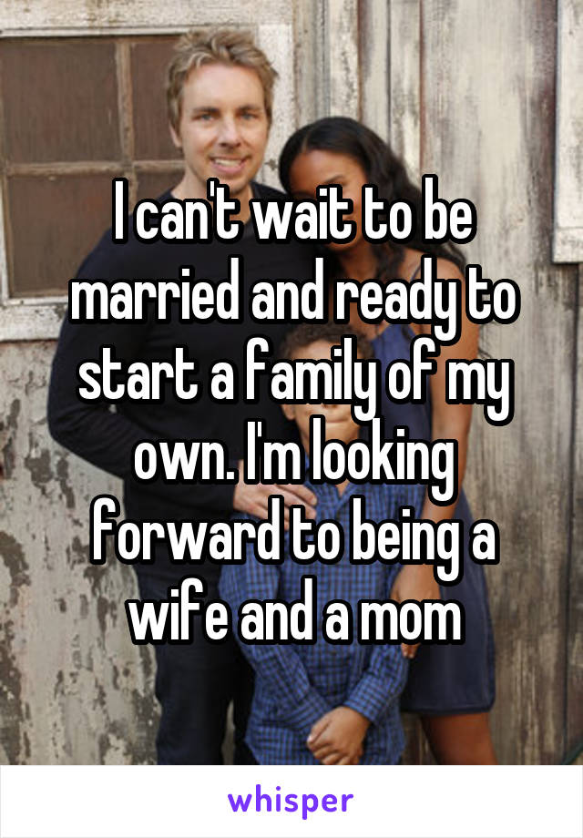 I can't wait to be married and ready to start a family of my own. I'm looking forward to being a wife and a mom