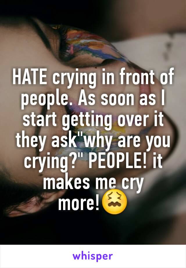 HATE crying in front of people. As soon as I start getting over it they ask"why are you crying?" PEOPLE! it makes me cry more!😖