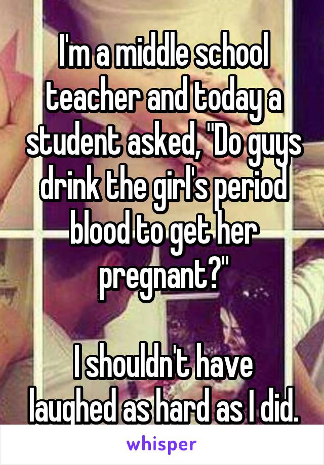 I'm a middle school teacher and today a student asked, "Do guys drink the girl's period blood to get her pregnant?"

I shouldn't have laughed as hard as I did.