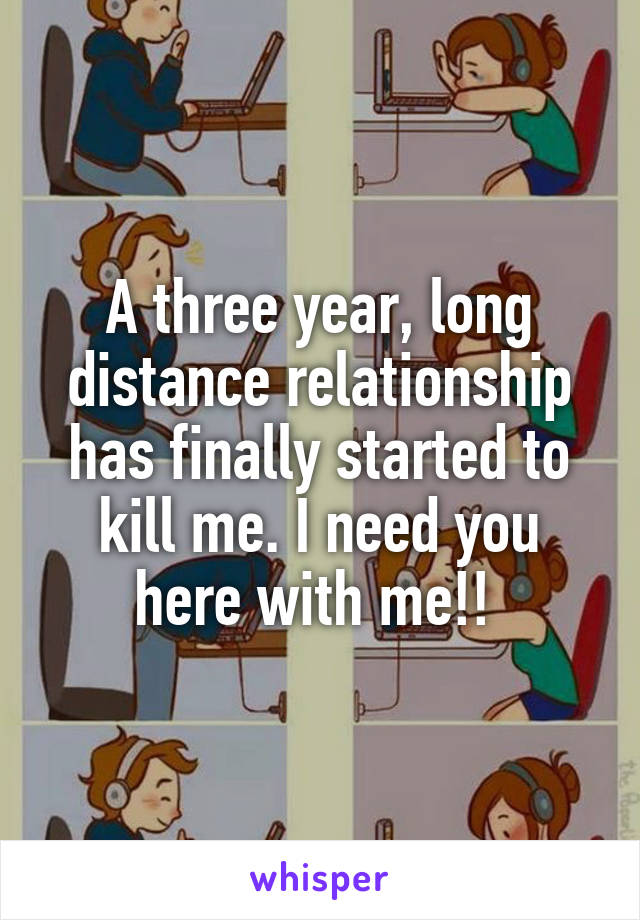 A three year, long distance relationship has finally started to kill me. I need you here with me!! 