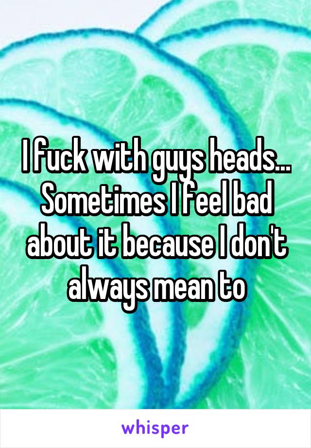 I fuck with guys heads... Sometimes I feel bad about it because I don't always mean to