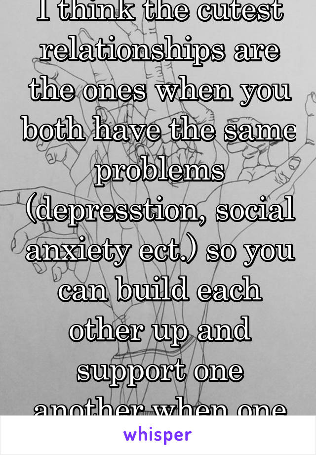 I think the cutest relationships are the ones when you both have the same problems (depresstion, social anxiety ect.) so you can build each other up and support one another when one of you is down...