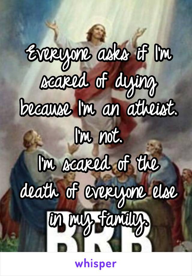 Everyone asks if I'm scared of dying because I'm an atheist.
I'm not.
I'm scared of the death of everyone else in my family.