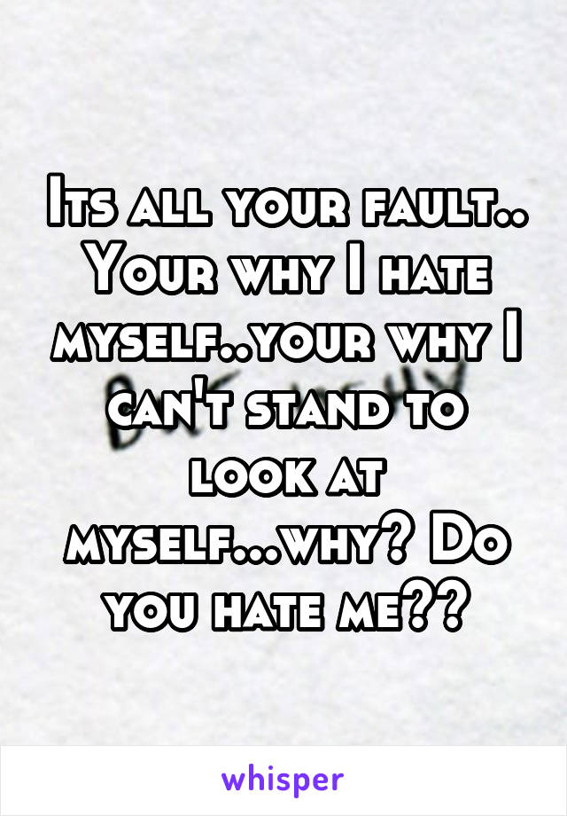 Its all your fault.. Your why I hate myself..your why I can't stand to look at myself...why? Do you hate me??