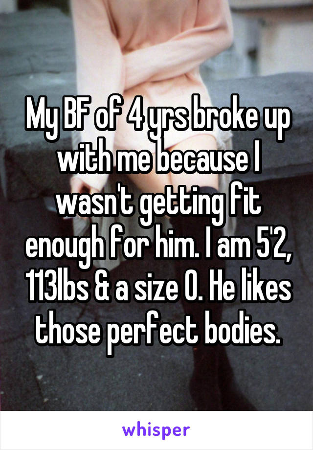 My BF of 4 yrs broke up with me because I wasn't getting fit enough for him. I am 5'2, 113lbs & a size 0. He likes those perfect bodies.