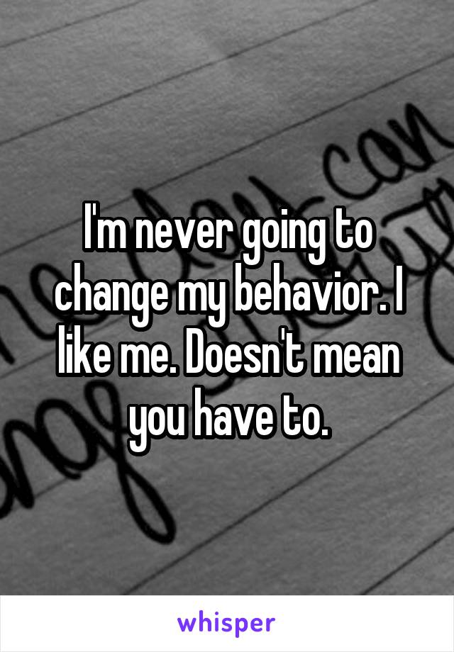 I'm never going to change my behavior. I like me. Doesn't mean you have to.