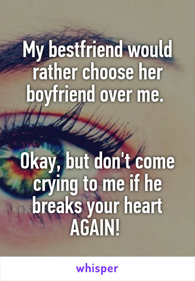 My bestfriend would rather choose her boyfriend over me. 


Okay, but don't come crying to me if he breaks your heart AGAIN! 