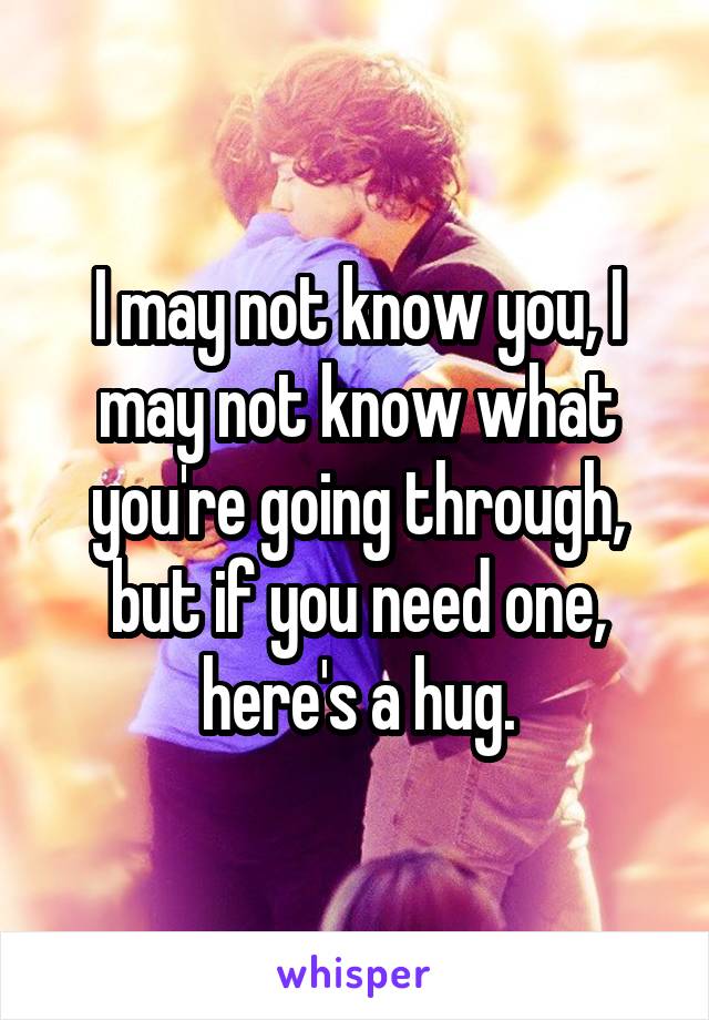 I may not know you, I may not know what you're going through, but if you need one, here's a hug.