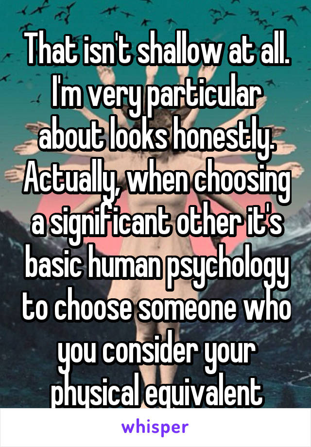 That isn't shallow at all. I'm very particular about looks honestly. Actually, when choosing a significant other it's basic human psychology to choose someone who you consider your physical equivalent