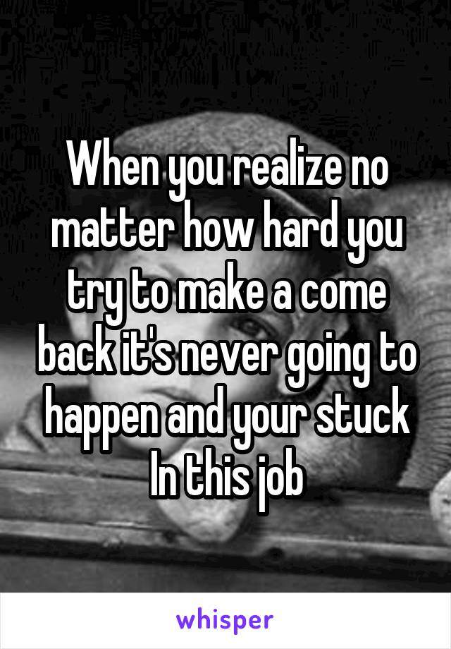 When you realize no matter how hard you try to make a come back it's never going to happen and your stuck In this job