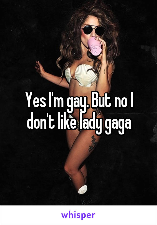 Yes I'm gay. But no I don't like lady gaga