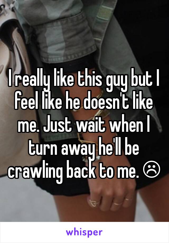 I really like this guy but I feel like he doesn't like me. Just wait when I turn away he'll be crawling back to me. ☹ 