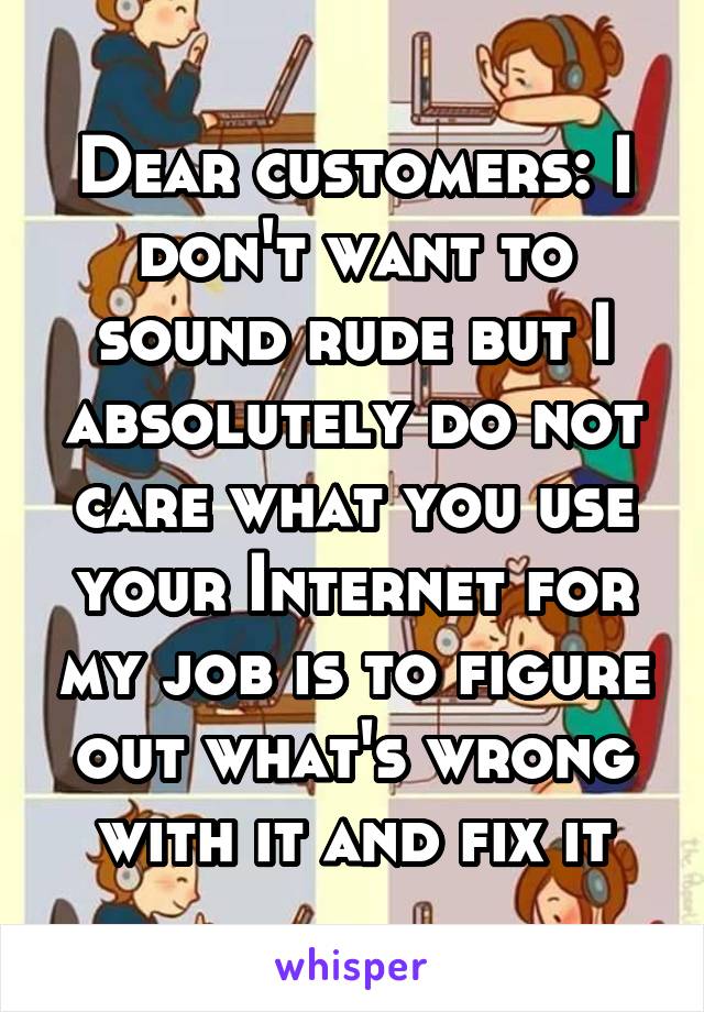 Dear customers: I don't want to sound rude but I absolutely do not care what you use your Internet for my job is to figure out what's wrong with it and fix it
