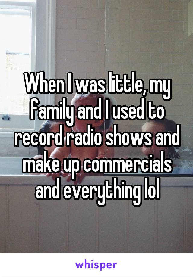 When I was little, my family and I used to record radio shows and make up commercials and everything lol