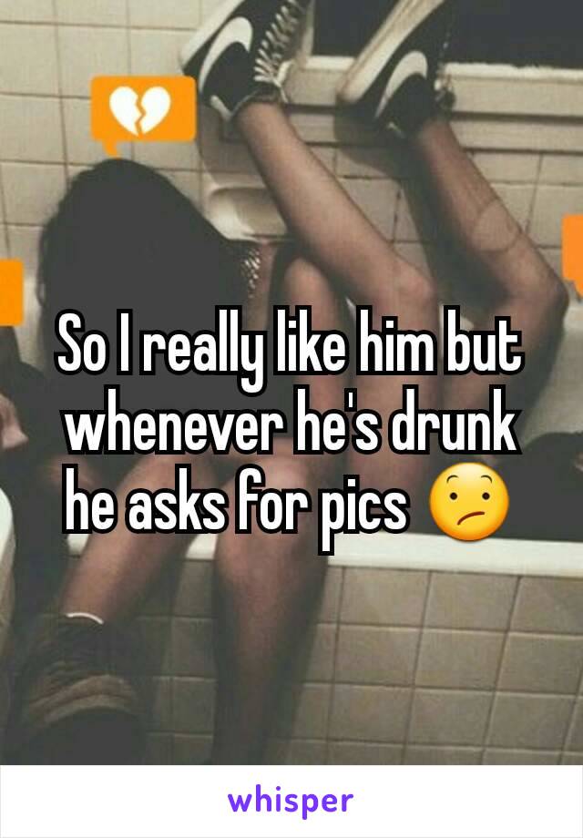 So I really like him but whenever he's drunk he asks for pics 😕