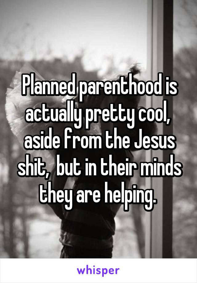 Planned parenthood is actually pretty cool,  aside from the Jesus shit,  but in their minds they are helping. 