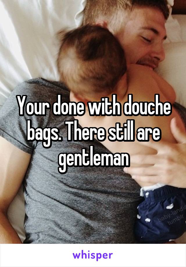 Your done with douche bags. There still are gentleman