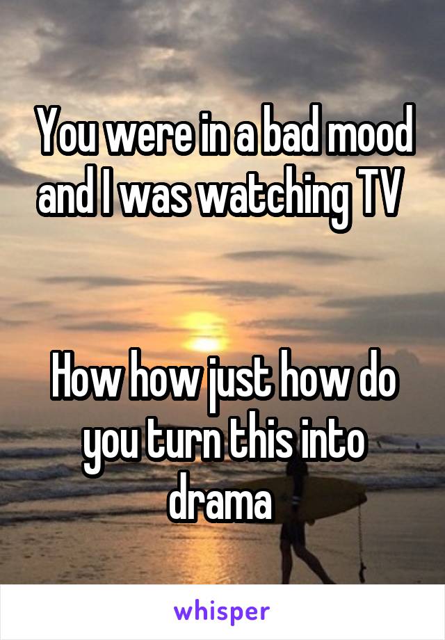 You were in a bad mood and I was watching TV 


How how just how do you turn this into drama 