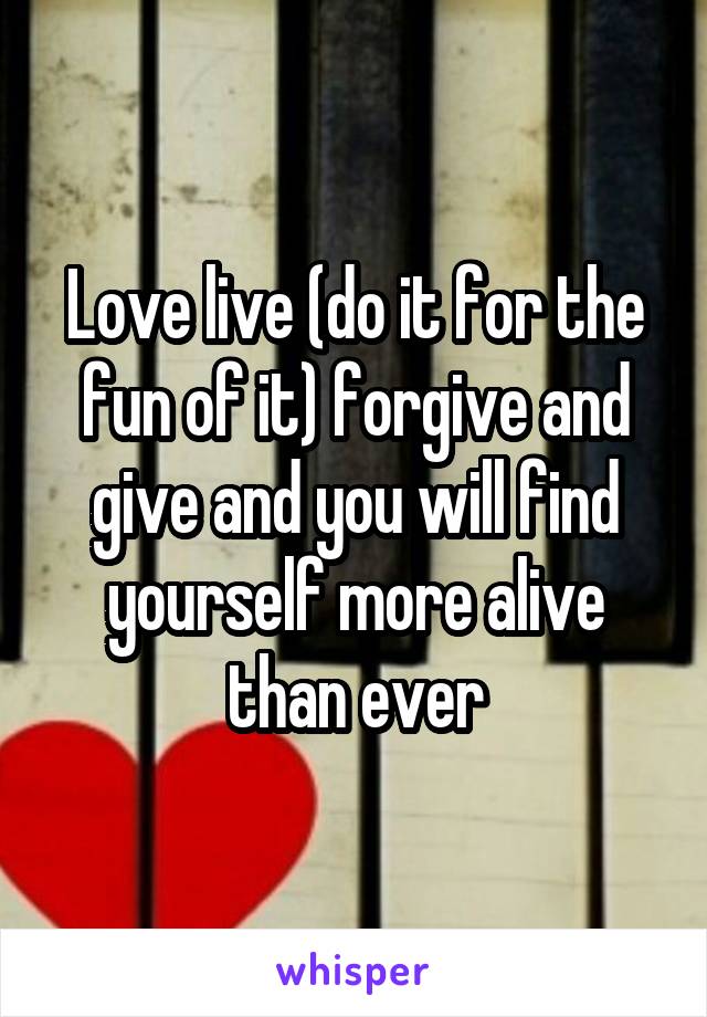 Love live (do it for the fun of it) forgive and give and you will find yourself more alive than ever