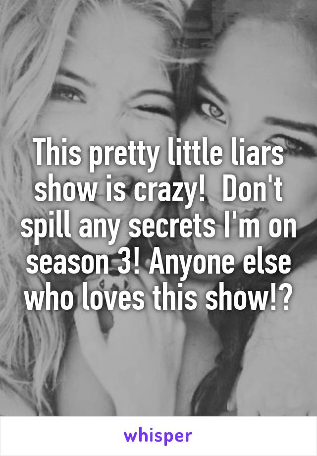 This pretty little liars show is crazy!  Don't spill any secrets I'm on season 3! Anyone else who loves this show!?