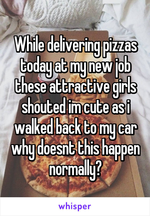 While delivering pizzas today at my new job these attractive girls shouted im cute as i walked back to my car why doesnt this happen normally?