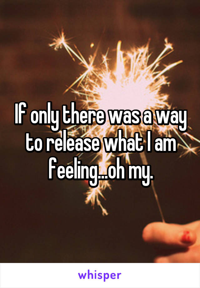 If only there was a way to release what I am feeling...oh my.