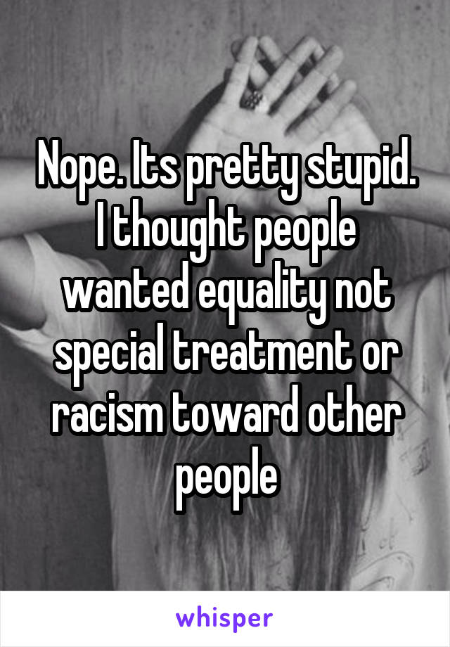 Nope. Its pretty stupid. I thought people wanted equality not special treatment or racism toward other people