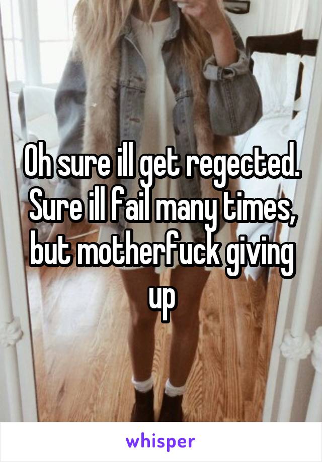 Oh sure ill get regected. Sure ill fail many times, but motherfuck giving up