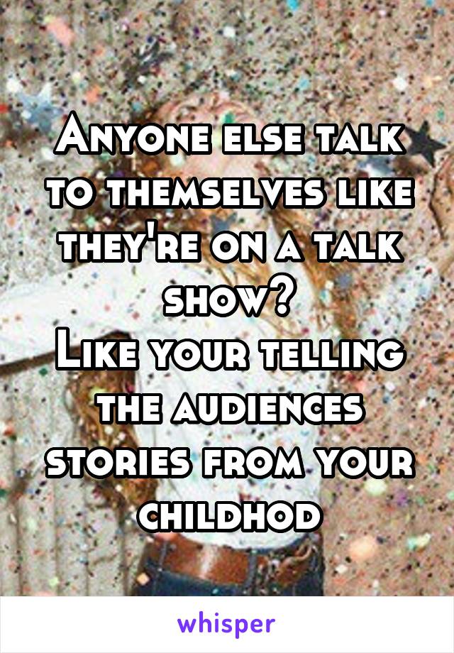 Anyone else talk to themselves like they're on a talk show?
Like your telling the audiences stories from your childhod