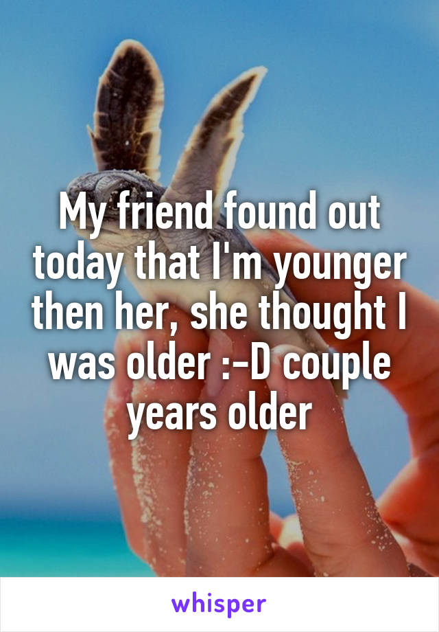 My friend found out today that I'm younger then her, she thought I was older :-D couple years older