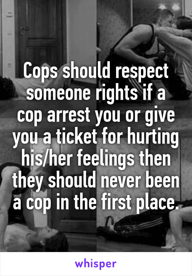 Cops should respect someone rights if a cop arrest you or give you a ticket for hurting his/her feelings then they should never been a cop in the first place.