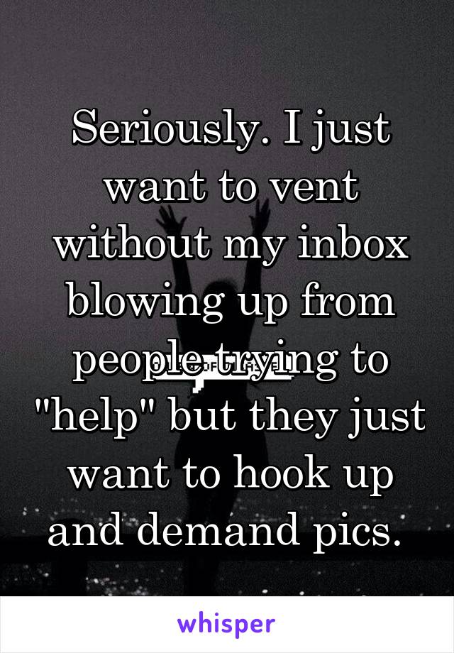 Seriously. I just want to vent without my inbox blowing up from people trying to "help" but they just want to hook up and demand pics. 