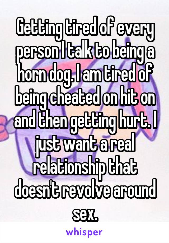 Getting tired of every person I talk to being a horn dog. I am tired of being cheated on hit on and then getting hurt. I just want a real relationship that doesn't revolve around sex.