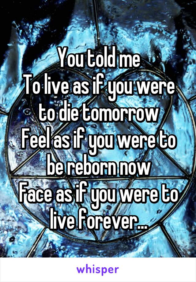 You told me
To live as if you were to die tomorrow
Feel as if you were to be reborn now
Face as if you were to live forever...